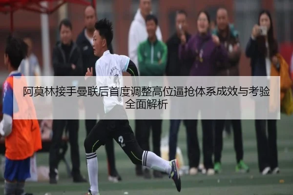 阿莫林接手曼联后首度调整高位逼抢体系成效与考验全面解析
